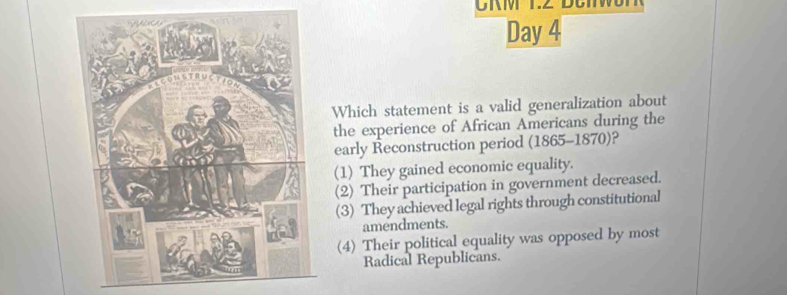 Day 4
Which statement is a valid generalization about
the experience of African Americans during the
early Reconstruction period (1865-1870)?
(1) They gained economic equality.
(2) Their participation in government decreased.
(3) They achieved legal rights through constitutional
amendments.
(4) Their political equality was opposed by most
Radical Republicans.