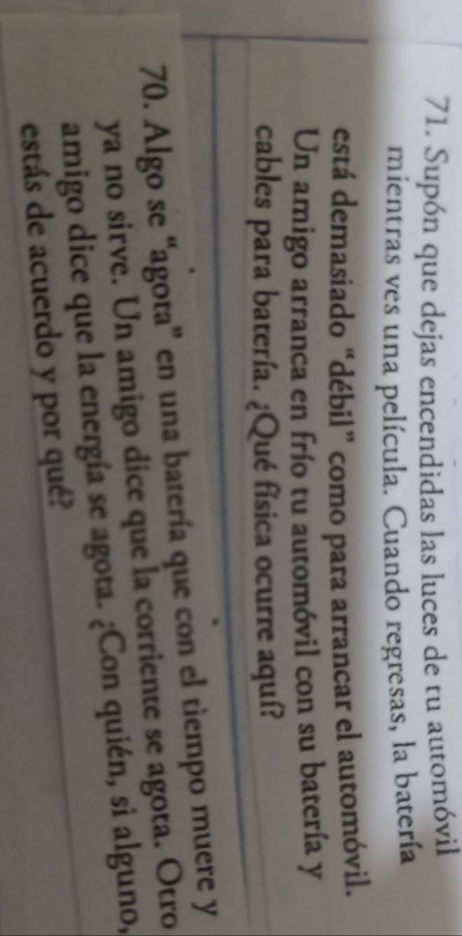 Supón que dejas encendidas las luces de tu automóvil 
mientras ves una película. Cuando regresas, la batería 
está demasiado “débil” como para arrancar el automóvil. 
Un amigo arranca en frío tu automóvil con su batería y 
cables para batería. ¿Qué física ocurre aquí? 
70. Algo se “agota” en una batería que con el tiempo muere y 
ya no sirve. Un amigo dice que la corriente se agota. Otro 
amigo dice que la energía se agota. ¿Con quién, si alguno, 
estás de acuerdo y por qué?