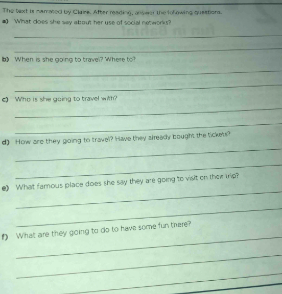 The text is narrated by Claire. After reading, answer the following questions. 
a) What does she say about her use of social networks? 
_ 
_ 
b) When is she going to travel? Where to? 
_ 
_ 
c) Who is she going to travel with? 
_ 
_ 
_ 
d) How are they going to travel? Have they already bought the tickets? 
_ 
_ 
e) What famous place does she say they are going to visit on their trip? 
_ 
_ 
f) What are they going to do to have some fun there? 
_ 
_