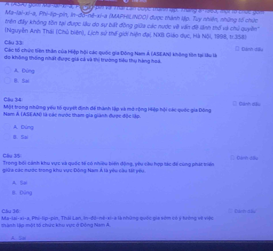 A (ASA) gồm Ma-lai-xi-a, Pu g-pin và Thái Lan được thanh lập. Tháng 8-1963, một lổ chức gồm
Ma-lai-xi-a, Phi-lip-pin, In-đo-nê-xi-a (MAPHILINDO) được thành lập. Tuy nhiên, những tố chức
trên đây không tồn tại được lâu do sự bất đồng giữa các nước về vấn đề lãnh thổ và chủ quyền'
(Nguyễn Anh Thái (Chủ biên), Lịch sứ thế giới hiện đại, NXB Giáo dục, Hà Nội, 1998, tr.358)
Câu 33:
Đánh dấu
Các tổ chức tiền thân của Hiệp hội các quốc gia Đông Nam Á (ASEAN) không tồn tại lâu là
do không thống nhất được giá cả và thị trường tiêu thụ hàng hoả.
A. Đúng
B. Sai
Câu 34: Đánh đầu
Một trong những yếu tố quyết định để thành lập và mở rộng Hiệp hội các quốc gia Đông
Nam Á (ASEAN) là các nước tham gia giành được độc lập.
A. Đúng
B. Sai
Câu 35: Đánh dấu
Trong bối cảnh khu vực và quốc tế có nhiều biến động, yêu cầu hợp tác để cùng phát triển
giữa các nước trong khu vực Đông Nam Á là yêu cầu tất yếu.
A. Sai
B. Đủng
Câu 36: Đánh đấu'
Ma-lai-xi-a, Phi-lip-pin, Thái Lan, In-đô-nê-xi-a là những quốc gia sớm có ý tưởng về việc
thành lập một tố chức khu vực ở Đông Nam A.
A. Sai