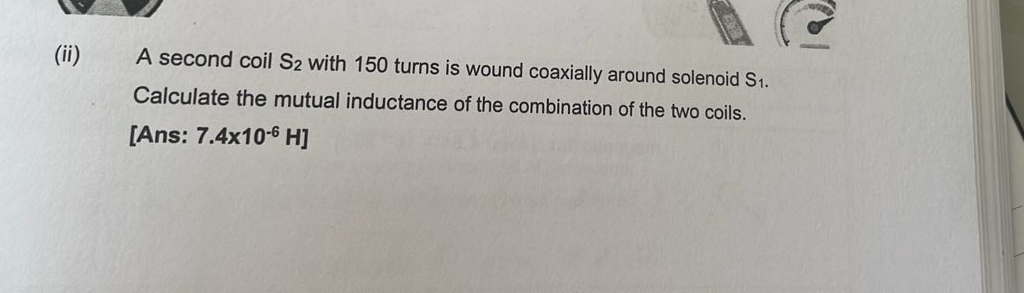 (ii) A second coil S_2 with 150 turns is wound coaxially around solenoid S_1.
Calculate the mutual inductance of the combination of the two coils. 
[Ans: 7.4x10^(-6)H]