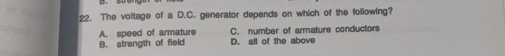 The voltage of a D.C. generator depends on which of the following?
A. speed of armature C. number of armature conductors
B. strength of field D. all of the above