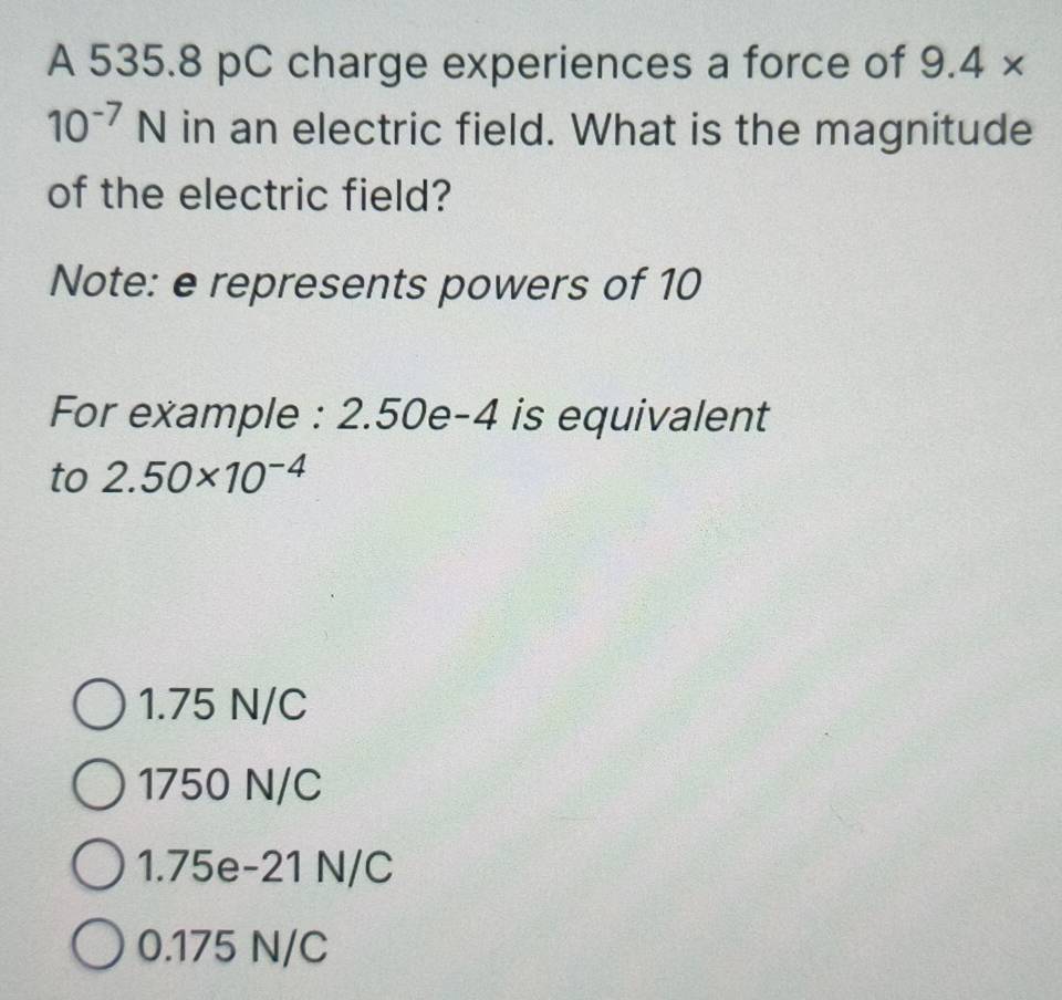 A 535.8 pC charge experiences a force of 9.4*
10^(-7)N in an electric field. What is the magnitude
of the electric field?
Note: e represents powers of 10
For example : 2.50e-4 is equivalent
to 2.50* 10^(-4)
1.75 N/C
1750 N/C
1.75e-21 N/C
0.175 N/C