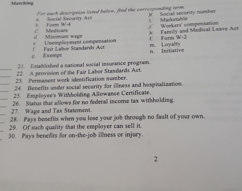 Matching 
For each description listed below, find the corresponding term. 
a. Social Security Act Jf. Social security number 
i. Marketable 
b. Form W-4 
< Medicare Workers' compensation 
d. Minimum wage k Family and Medical Leave Act 
c. Unemployment compensation ł Form W-2 
f Fair Labor Standards Act m. Loyalty 
g. Exempt n. Initiative 
_ 
21. Established a national social insurance program. 
_ 
22. A provision of the Fair Labor Standards Act. 
23. Permanent work identification number. 
_ 
_24. Benefits under social security for illness and hospitalization. 
_ 
25. Employee's Withholding Allowance Certificate. 
_ 
26. Status that allows for no federal income tax withholding. 
_ 
27. Wage and Tax Statement. 
_ 
28. Pays benefits when you lose your job through no fault of your own. 
29. Of such quality that the employer can sell it. 
30. Pays benefits for on-the-job illness or injury. 
2