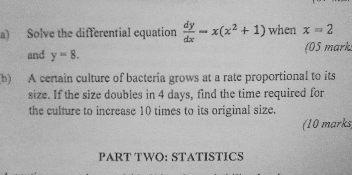 Solve the differential equation  dy/dx =x(x^2+1) when x=2
(05 marks
and y=8. 
(b) A certain culture of bacteria grows at a rate proportional to its
size. If the size doubles in 4 days, find the time required for
the culture to increase 10 times to its original size.
(10 marks
PART TWO: STATISTICS