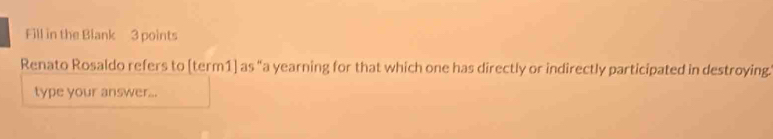 Fill in the Blank 3 points 
Renato Rosaldo refers to [term1] as "a yearning for that which one has directly or indirectly participated in destroying. 
type your answer...