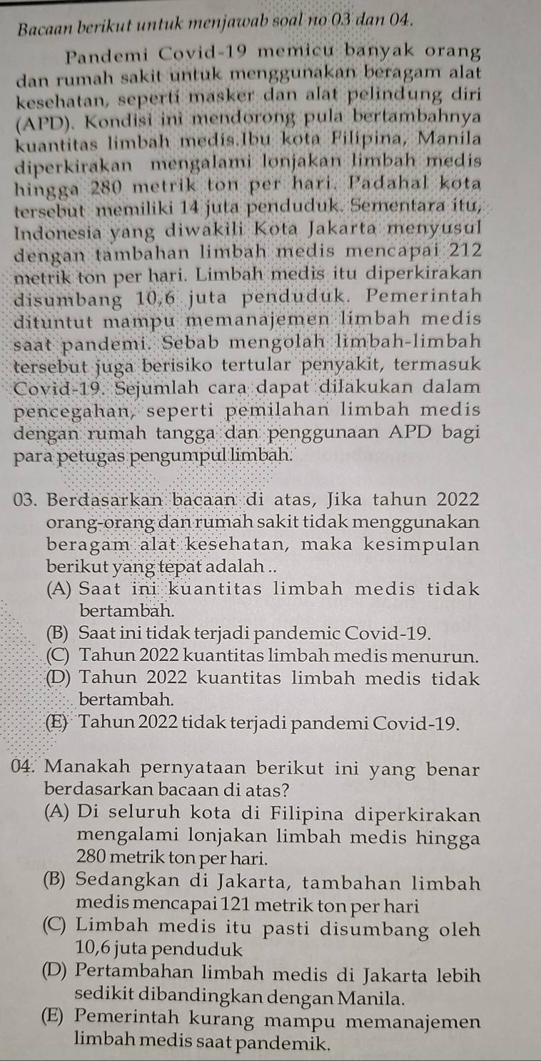 Bacaan berikut untuk menjawab soal no 03 dan 04.
Pandemi Covid-19 memicu banyak orang
dan rumah sakit untuk menggunakan beragam alat
kesehatan, seperti masker dan alat pelindung diri
(APD). Kondisi ini mendorong pula bertambahnya
kuantitas limbah medis.Ibu kota Filipina, Manila
diperkirakan mengalami lonjakan limbah medis
hingga 280 metrik ton per hari. Padahal kota
tersebut memiliki 14 juta penduduk. Sementara itu,
Indonesia yang diwakili Kota Jakarta menyusul
dengan tambahan limbah medis mencapai 212
metrik ton per hari. Limbah medis itu diperkirakan
disumbang 10,6 juta penduduk. Pemerintah
dituntut mampu memanajemen limbah medis
saat pandemi. Sebab mengolah limbah-limbah
tersebut juga berisiko tertular penyakit, termasuk
Covid-19. Sejumlah cara dapat dilakukan dalam
pencegahan, seperti pemilahan limbah medis
dengan rumah tangga dan penggunaan APD bagi
para petugas pengumpul limbah.
03. Berdasarkan bacaan di atas, Jika tahun 2022
orang-orang dan rumah sakit tidak menggunakan
beragam alat kesehatan, maka kesimpulan
berikut yang tepat adalah ..
(A) Saat ini kuantitas limbah medis tidak
bertambah.
(B) Saat ini tidak terjadi pandemic Covid-19.
(C) Tahun 2022 kuantitas limbah medis menurun.
(D) Tahun 2022 kuantitas limbah medis tidak
bertambah.
(E) Tahun 2022 tidak terjadi pandemi Covid-19.
04. Manakah pernyataan berikut ini yang benar
berdasarkan bacaan di atas?
(A) Di seluruh kota di Filipina diperkirakan
mengalami lonjakan limbah medis hingga
280 metrik ton per hari.
(B) Sedangkan di Jakarta, tambahan limbah
medis mencapai 121 metrik ton per hari
(C) Limbah medis itu pasti disumbang oleh
10,6 juta penduduk
(D) Pertambahan limbah medis di Jakarta lebih
sedikit dibandingkan dengan Manila.
(E) Pemerintah kurang mampu memanajemen
limbah medis saat pandemik.