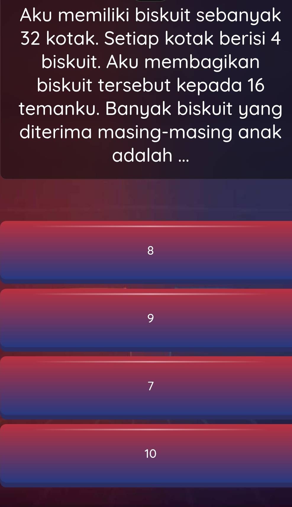 Aku memiliki biskuit sebanyak
32 kotak. Setiap kotak berisi 4
biskuit. Aku membagikan
biskuit tersebut kepada 16
temanku. Banyak biskuit yang
diterima masing-masing anak
adalah ...
8
9
7
10