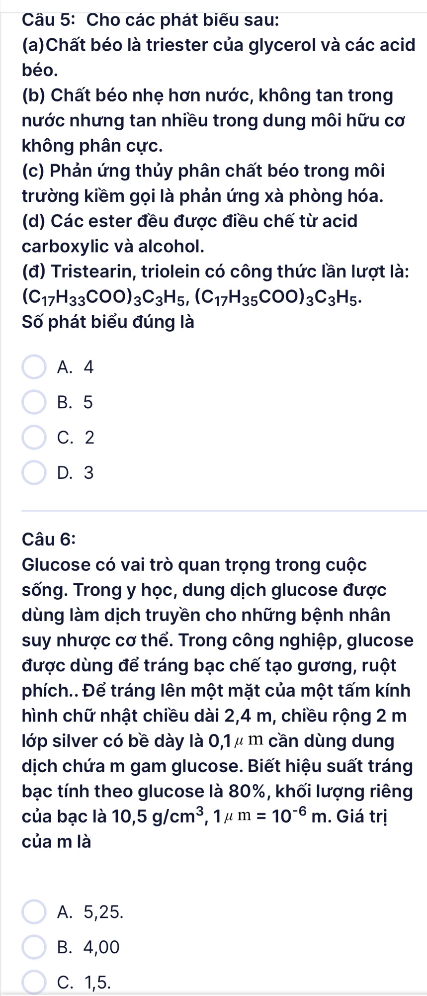 Cho các phát biểu sau:
(a)Chất béo là triester của glycerol và các acid
béo.
(b) Chất béo nhẹ hơn nước, không tan trong
nước nhưng tan nhiều trong dung môi hữu cơ
không phân cực.
(c) Phản ứng thủy phân chất béo trong môi
trường kiềm gọi là phản ứng xà phòng hóa.
(d) Các ester đều được điều chế từ acid
carboxylic và alcohol.
(đ) Tristearin, triolein có công thức lần lượt là:
(C_17H_33COO)_3C_3H_5, (C_17H_35COO)_3C_3H_5. 
Số phát biểu đúng là
A. 4
B. 5
C. 2
D. 3
Câu 6:
Glucose có vai trò quan trọng trong cuộc
sống. Trong y học, dung dịch glucose được
dùng làm dịch truyền cho những bệnh nhân
suy nhược cơ thể. Trong công nghiệp, glucose
được dùng để tráng bạc chế tạo gương, ruột
phích.. Để tráng lên một mặt của một tấm kính
hình chữ nhật chiều dài 2,4 m, chiều rộng 2 m
lớp silver có bề dày là 0,1 μ m cần dùng dung
dịch chứa m gam glucose. Biết hiệu suất tráng
bạc tính theo glucose là 80%, khối lượng riêng
của bạc là 10, 5g/cm^3 , 1μ m=10^(-6)m. Giá trị
của m là
A. 5,25.
B. 4,00
C. 1,5.