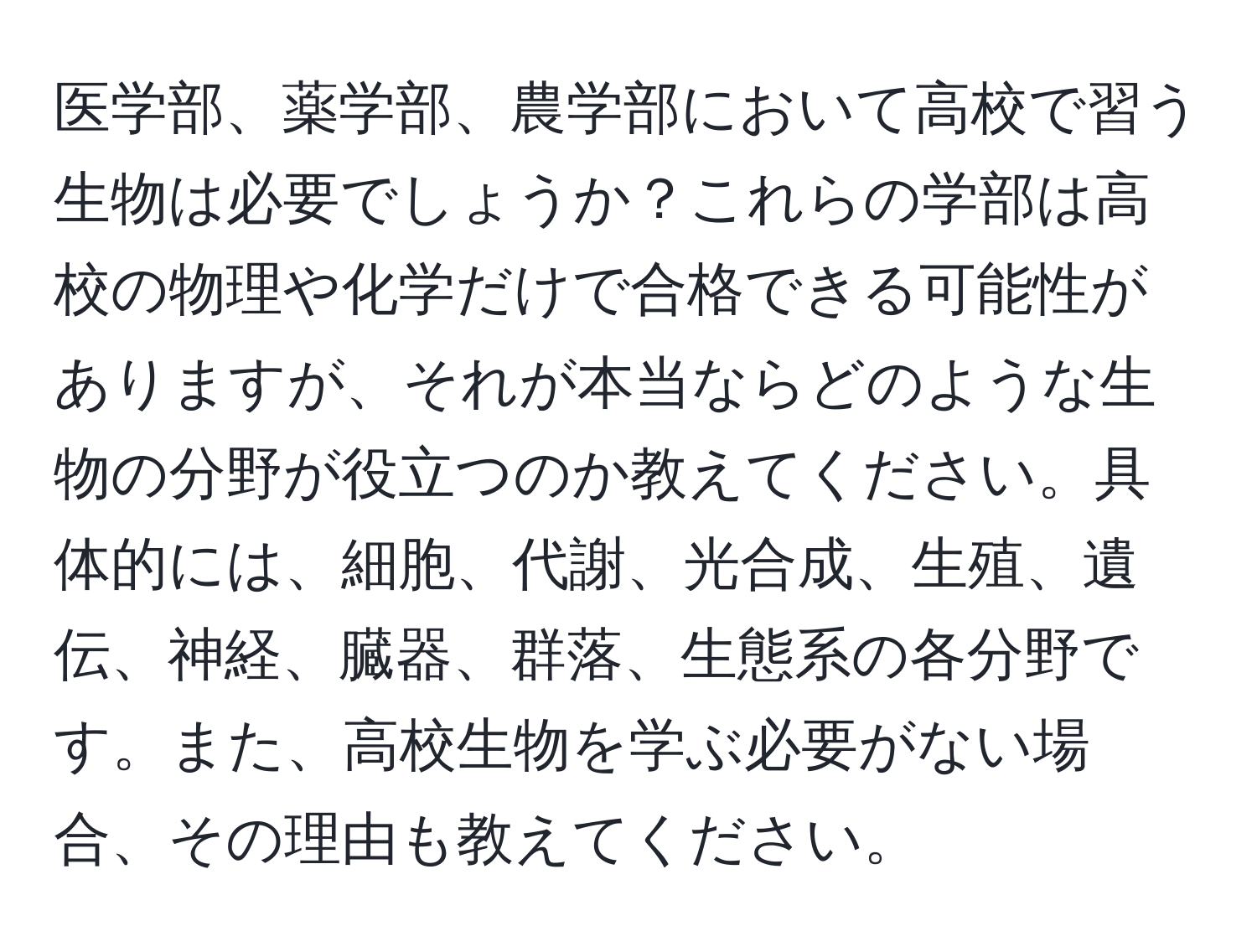 医学部、薬学部、農学部において高校で習う生物は必要でしょうか？これらの学部は高校の物理や化学だけで合格できる可能性がありますが、それが本当ならどのような生物の分野が役立つのか教えてください。具体的には、細胞、代謝、光合成、生殖、遺伝、神経、臓器、群落、生態系の各分野です。また、高校生物を学ぶ必要がない場合、その理由も教えてください。