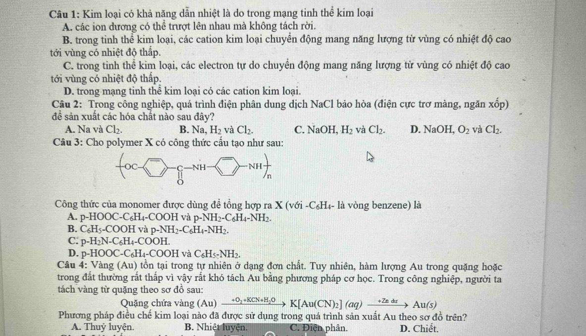 Kim loại có khả năng dẫn nhiệt là do trong mạng tinh thể kim loại
A. các ion dương có thể trượt lên nhau mà không tách rời.
B. trong tinh thể kim loại, các cation kim loại chuyển động mang năng lượng từ vùng có nhiệt độ cao
tới vùng có nhiệt độ thấp.
C. trong tinh thể kim loại, các electron tự do chuyển động mang năng lượng từ vùng có nhiệt độ cao
tới vùng có nhiệt độ thấp.
D. trong mạng tinh thể kim loại có các cation kim loại.
Câu 2: Trong công nghiệp, quá trình điện phân dung dịch NaCl bảo hòa (điện cực trơ màng, ngăn xhat op)
đề sản xuất các hóa chất nào sau đây?
A. Na và Cl_2. B. Na,H_2 và Cl_2. C. NaOH, H_2 và Cl_2. D. NaC )H, O_2 và Cl_2.
Câu 3: Cho polymer X có công thức cấu tạo như sau:
Công thức của monomer được dùng để tổng hợp ra X (với -C₆H₄- là vòng benzene) là
A. p-HOOC-C_6H_4-COOH và p-NH_2-C_6H_4-NH_2.
B. C_6H_5-COOH và p-NH_2-C_6H_4-NH_2.
C. p-H_2N-C_6H_4-CO H.
D. p-HOOC-C_6H_4-COOH vaC_6H_5-NH_2.
Câu 4:  ang(Au) ) tồn tại trong tự nhiên ở dạng đơn chất. Tuy nhiên, hàm lượng Au trong quặng hoặc
trong đất thường rất thấp vì vậy rất khó tách Au bằng phương pháp cơ học. Trong công nghiệp, người ta
tách vàng từ quặng theo sơ đồ sau:
Quặng chứa vàng (Au)xrightarrow +O_2+KCN+H_2OK[Au(CN)_2](aq)xrightarrow +ZndtAu(s)
Phương pháp điều chế kim loại nào đã được sử dụng trong quá trình sản xuất Au theo sơ đồ trên?
A. Thuỷ luyện. B. Nhiệt luyện. C. Điện phân. D. Chiết.