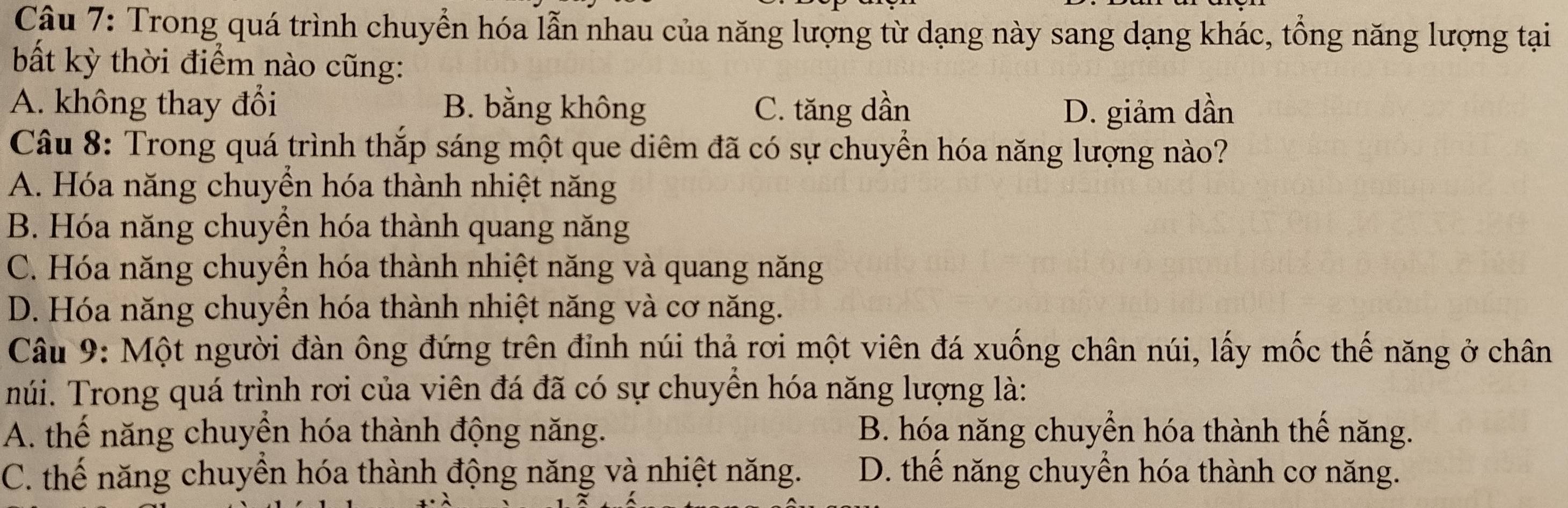 Trong quá trình chuyển hóa lẫn nhau của năng lượng từ dạng này sang dạng khác, tổng năng lượng tại
bất kỳ thời điểm nào cũng:
A. không thay đổi B. bằng không C. tăng dần D. giảm dần
Câu 8: Trong quá trình thắp sáng một que diêm đã có sự chuyền hóa năng lượng nào?
A. Hóa năng chuyển hóa thành nhiệt năng
B. Hóa năng chuyền hóa thành quang năng
C. Hóa năng chuyền hóa thành nhiệt năng và quang năng
D. Hóa năng chuyển hóa thành nhiệt năng và cơ năng.
Câu 9: Một người đàn ông đứng trên đỉnh núi thả rơi một viên đá xuống chân núi, lấy mốc thế năng ở chân
núi. Trong quá trình rơi của viên đá đã có sự chuyền hóa năng lượng là:
A. thể năng chuyên hóa thành động năng. B. hóa năng chuyền hóa thành thể năng.
C. thế năng chuyên hóa thành động năng và nhiệt năng. D. thể năng chuyền hóa thành cơ năng.