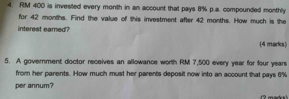 RM 400 is invested every month in an account that pays 8% p.a. compounded monthly 
for 42 months. Find the value of this investment after 42 months. How much is the 
interest earned? 
(4 marks) 
5. A government doctor receives an allowance worth RM 7,500 every year for four years
from her parents. How much must her parents deposit now into an account that pays 6%
per annum? 
(2 marks)