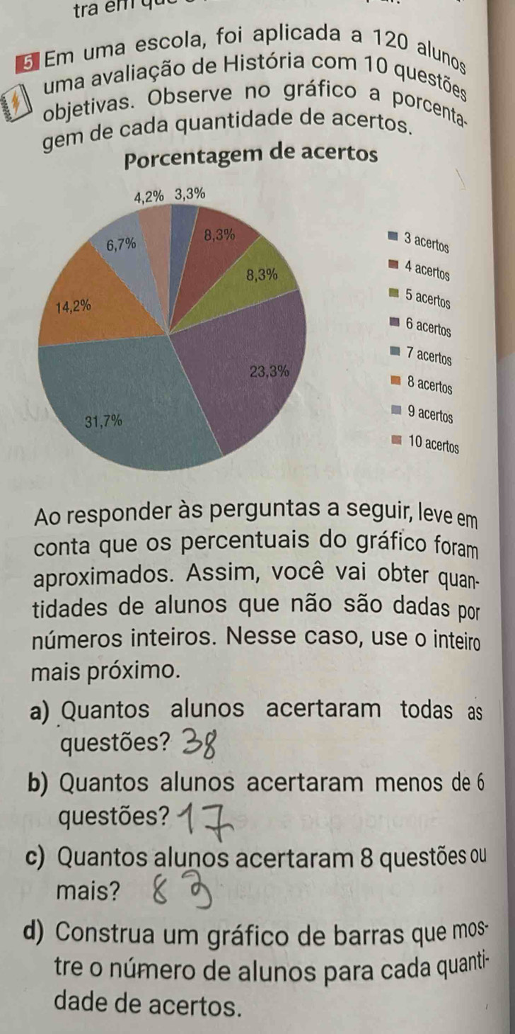 tra em qu 
Em uma escola, foi aplicada a 120 alunos 
A uma avaliação de História com 10 questões 
objetivas. Observe no gráfico a porcenta- 
gem de cada quantidade de acertos. 
Porcentagem de acertos
3 acertos
4 acertos
5 acertos
6 acertos
7 acertos
8 acertos
9 acertos
10 acertos 
Ao responder às perguntas a seguir, leve em 
conta que os percentuais do gráfico foram 
aproximados. Assim, você vai obter quan- 
tidades de alunos que não são dadas por 
números inteiros. Nesse caso, use o inteiro 
mais próximo. 
a) Quantos alunos acertaram todas as 
questões? 
b) Quantos alunos acertaram menos de 6
questões? 
c) Quantos alunos acertaram 8 questões ou 
mais? 
d) Construa um gráfico de barras que mos 
tre o número de alunos para cada quanti- 
dade de acertos.