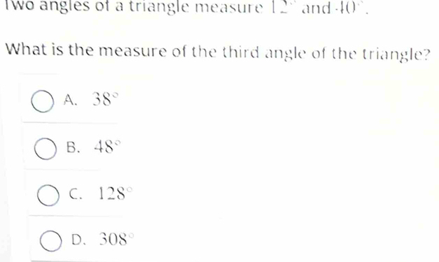 wo angles of a triangle measure 12' and · f()·
What is the measure of the third angle of the triangle?
A. 38°
B. 48°
C. 128°
D. 308°