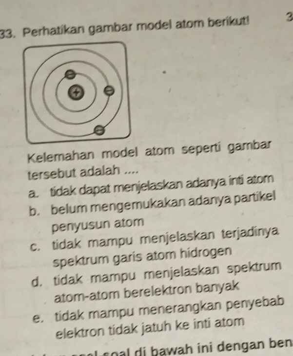 Perhatikan gambar model atom berikut! 3
Kelemahan model atom seperti gambar
tersebut adalah ....
a. tidak dapat menjelaskan adanya inti atom
b. belum mengemukakan adanya partikel
penyusun atom
c. tidak mampu menjelaskan terjadinya
spektrum garis atom hidrogen
d. tidak mampu menjelaskan spektrum
atom-atom berelektron banyak
e. tidak mampu menerangkan penyebab
elektron tidak jatuh ke inti atom
s l di bawah ini dengan ben