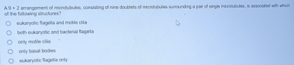 of the following structures? A, 9 + 2 arrangement of microtubules, consisting of nine doublets of microtubules surrounding a pair of single microtubules, is associated with which
eukaryotic flageila and motile cila
both eukaryotic and bacterial flagella
only motile cilla
only basal bodies
eukaryolic flagela only