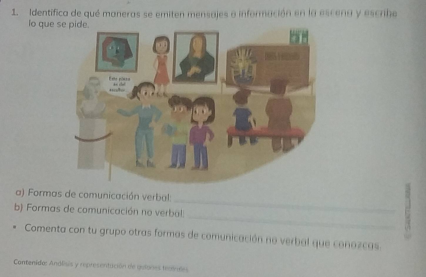 Identifica de qué maneras se emiten mensajes a información en la escena y escribe 
lo que 
_ 
a) Formas de comunicación verbal: 
_ 
b) Formas de comunicación no verbal: 
E 
Comenta con tu grupo otras formas de comunicación no verbal que conozcas. 
Contenido: Análisis y representación de guiones tentrales