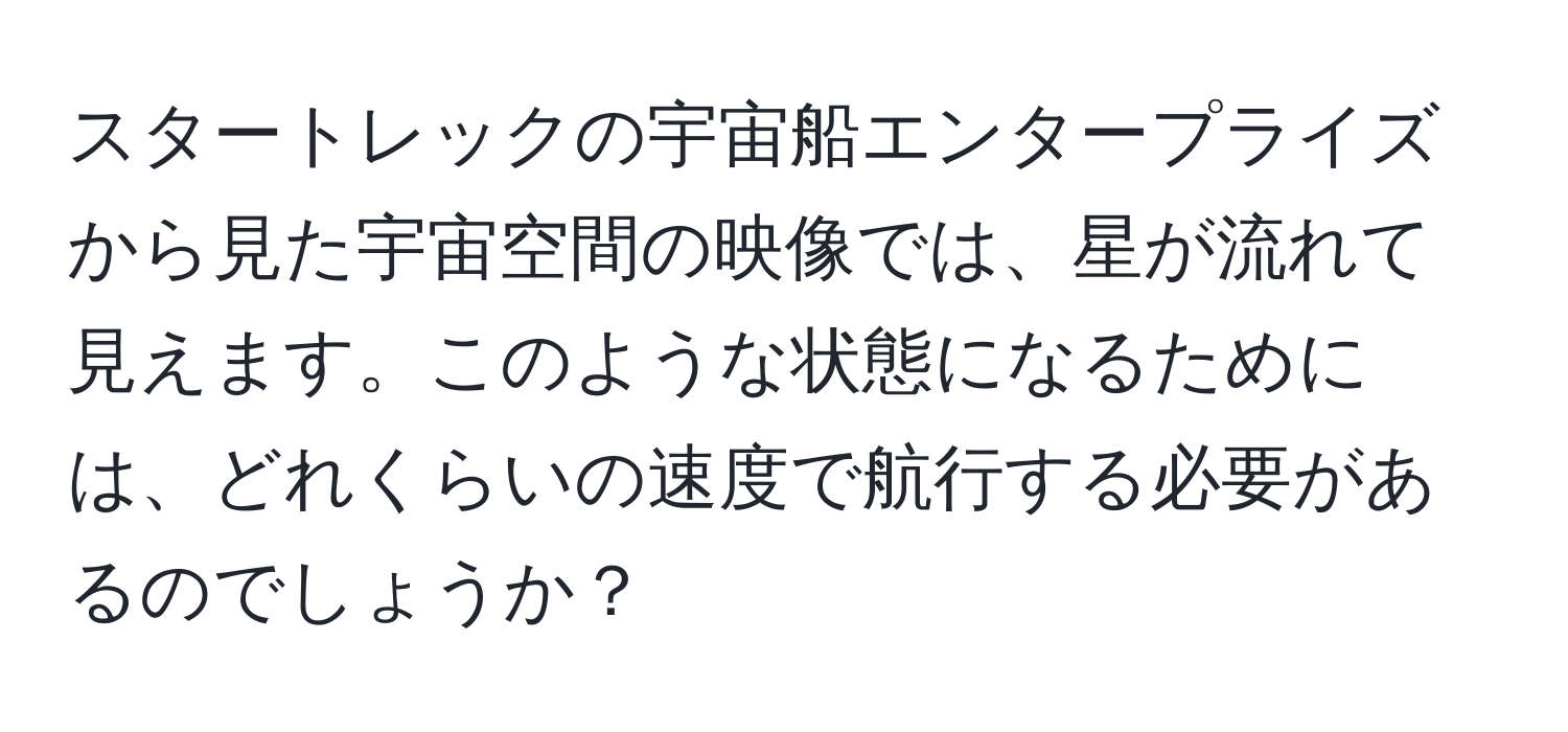 スタートレックの宇宙船エンタープライズから見た宇宙空間の映像では、星が流れて見えます。このような状態になるためには、どれくらいの速度で航行する必要があるのでしょうか？