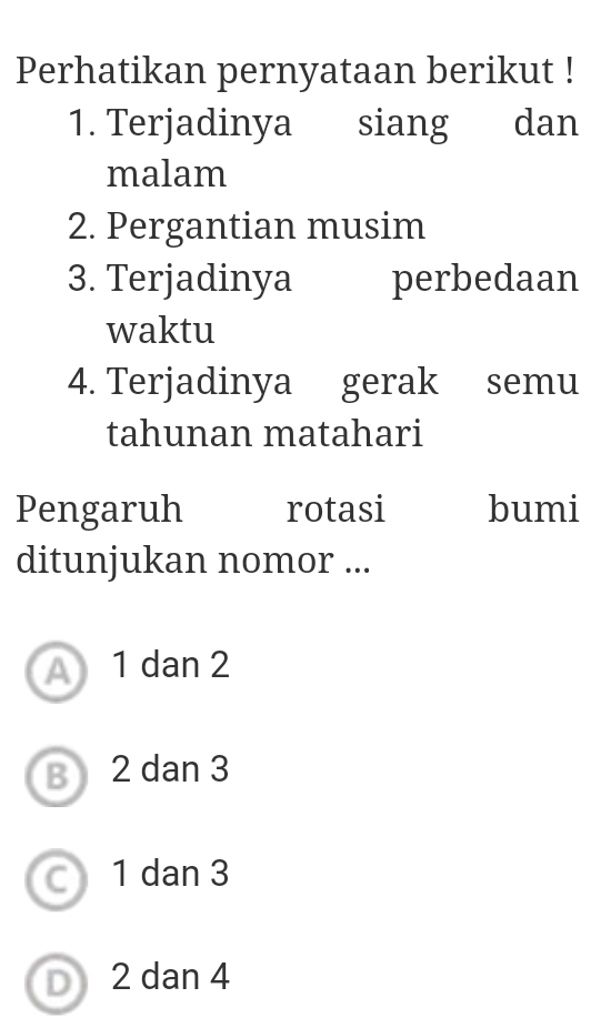 Perhatikan pernyataan berikut !
1. Terjadinya siang dan
malam
2. Pergantian musim
3. Terjadinya perbedaan
waktu
4. Terjadinya gerak semu
tahunan matahari
Pengaruh rotasi bumi
ditunjukan nomor ...
A 1 dan 2
B 2 dan 3
a 1 dan 3
D 2 dan 4