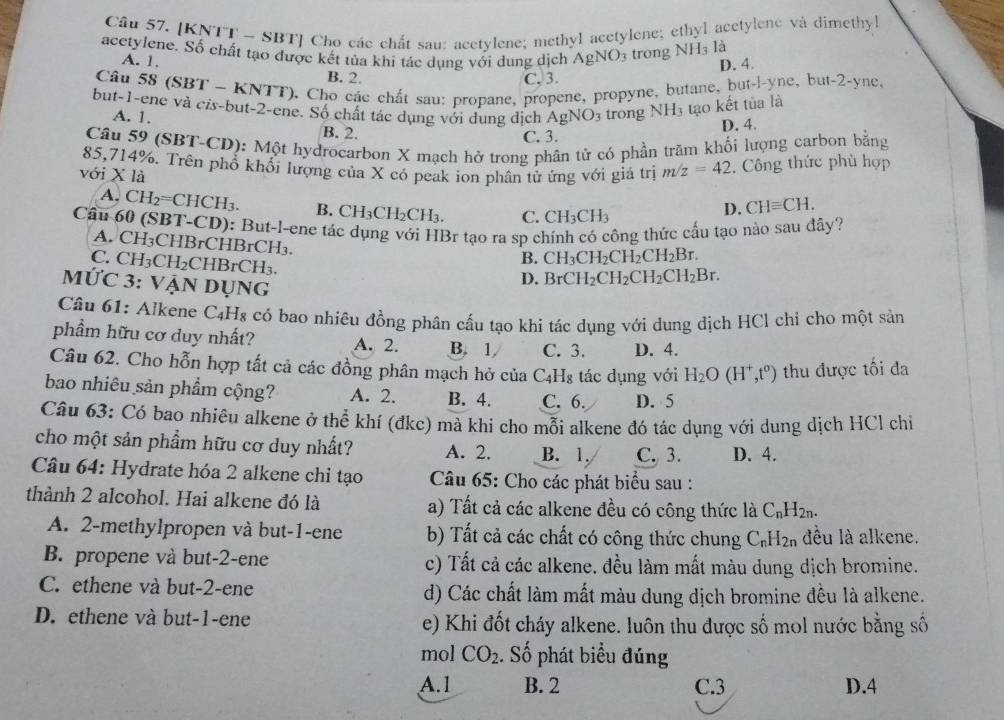 Cầu 57. [KNTT - SBT] Cho các chất sau: acetylene; methyl acetylene; ethyl acetylene và dimethyl
acctylene. Số chất tạo được kết tủa khi tác dụng với dung dịch AgNO trong NH_3 là
A. 1.
B. 2. C. 3. D. 4.
Câu 58 (SBT - KNTT), Cho các chất sau: propane, propene, propyne, butane, but-l-yne, but-2-yne.
but-1-ene và cis-but-2-ene. Số chất tác dụng với dung địch A gNO_3 trong NH_3 tạo kết tủa là
A. 1. B. 2.
C. 3. D. 4.
Câu 59 (SBT-CD): Một hydrocarbon X mạch hở trong phân tử có phần trăm khối lượng carbon bằng
85,714%. Trên phổ khối lượng của X có peak ion phân tử ứng với giá trị m/z=42.  Công thức phù hợp
với X là
A. CH_2=CHC CH3. B. CH₃CH₂CH₃. C. CH_3CH_3
D. CHequiv CH.
Cầu 60 (SBT-CD): But-l-ene tác dụng với HBr tạo ra sp chính có công thức cấu tạo nào sau đây?
A. CH₃CHBrCHBrCH₃.
B. CH_3CH_2CH_2CH_2Br.
C. CH₃CH₂CHBrCH₃.
MỨC 3: VậN Dụng
D. BrCH_2CH_2CH_2CH_2Br.
Câu 61: Alkene C4H₈ có bao nhiều đồng phân cấu tạo khi tác dụng với dung dịch HCl chỉ cho một sản
phầm hữu cơ duy nhất? A. 2. B. 1 C. 3. D. 4.
Câu 62. Cho hỗn hợp tất cả các đồng phân mạch hở của C4H₈ tác dụng với H_2O(H^+,t^0) thu được tối đa
bao nhiêu sản phẩm cộng? A. 2. B. 4. C. 6. D. 5
Câu 63: Có bao nhiêu alkene ở thể khí (đkc) mà khi cho mỗi alkene đó tác dụng với dung dịch HCl chỉ
cho một sản phẩm hữu cơ duy nhất? A. 2. B. 1. C. 3. D. 4.
Câu 64: Hydrate hóa 2 alkene chi tạo  Câu 65: Cho các phát biểu sau :
thành 2 alcohol. Hai alkene đó là a) Tất cả các alkene đều có công thức là C_nH_2n.
A. 2-methylpropen và but-1-ene b) Tất cả các chất có công thức chung C_nH_2n đều là alkene.
B. propene và but-2-ene c) Tất cả các alkene. đều làm mất màu dung dịch bromine.
C. ethene và but-2-ene d) Các chất làm mất màu dung dịch bromine đều là alkene.
D. ethene và but-1-ene e) Khi đốt cháy alkene. luôn thu được số mol nước bằng số
mol CO_2. Số phát biểu đúng
A.1 B. 2 C.3 D.4
