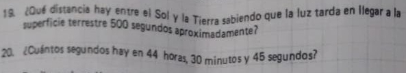 ¿Qué distancia hay entre el Sol y la Tierra sabiendo que la luz tarda en llegar a la 
superficie terrestre 500 segundos aproximadamente? 
20. ¿Cuántos segundos hay en 44 horas, 30 minutos y 45 segundos?