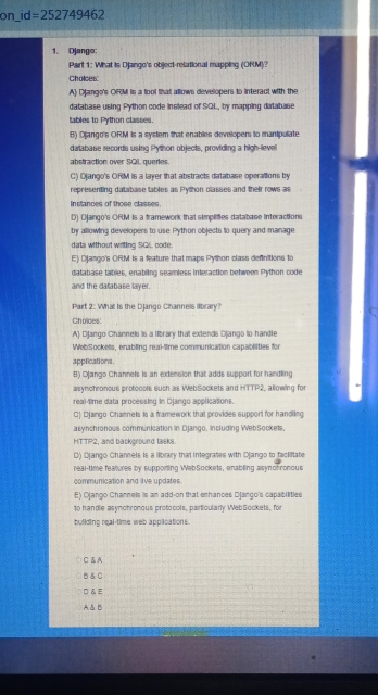 on_ d=252749462
1. Django:
Part 1: What is Django's object-relational mapping (ORM)?
Choices:
A) Django's ORM is a fool that allows developers to interact with the
database using Python code instead of SQL, by mapping database
tables to Python classes.
B) Django's ORM is a system that enables developers to manipulate
database records using Python objects, providing a high-lievel
abstraction over SQL, queres.
C) Django's ORM is a layer that abstracts database operations by
representing database tables as Python classes and their rows a
Instances of those classes.
D) Django's OFUM Is a framework that simplifies database interactions
by allowing developers to use Python objects to query and manage
data without writing SGLL code.
E) Django's ORM is a feature that maps Python class definitions to
database tables, enabiling seamless interaction between Python code
and the database layer.
Part 2: What Is the DJango Cihannels llbrary?
a
Choices:
A) Dlango Channels is a library that extends Diango to handle
WebSockets, enabling real-time communication capablities for
applications .
B) Django Channels is an extension that adds support for handling
asynchronous protocols such as WebSockets and HTTP2, allowing for
real-time data processing in Django applications.
C1 Dango Channets is a framework that provides support for handling
asynchronous communication in Django, including WebSockets,
HTTP2, and background tasks.
D) Ojango Channels is a library that integrates with Django to fackitate
real-time features by supporing WebSockets, enabling asyohronous
communication and iive updates.
E) Ojango Channels is an add-on that enhances Django's capabilities
10 handle asynchronous protocols, particularly WebSockets, for
building real-time web applications
C &A
B& C
□ & E
A & B