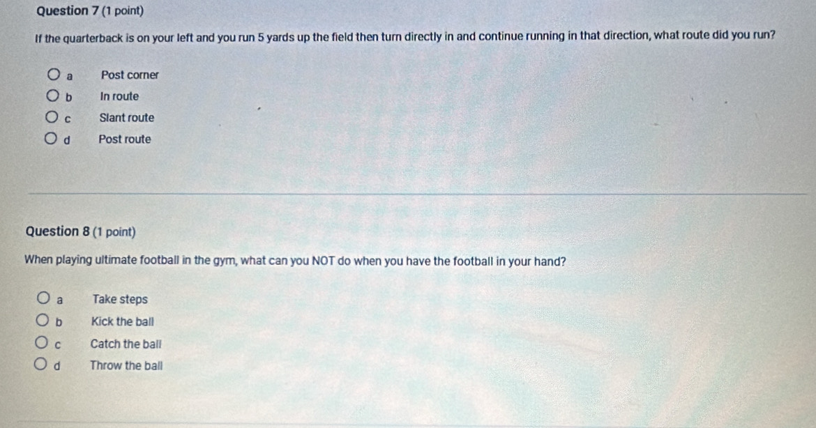 If the quarterback is on your left and you run 5 yards up the field then turn directly in and continue running in that direction, what route did you run?
a Post corner
b In route
C Slant route
d Post route
Question 8 (1 point)
When playing ultimate football in the gym, what can you NOT do when you have the football in your hand?
a Take steps
b Kick the ball
C Catch the ball
d Throw the ball