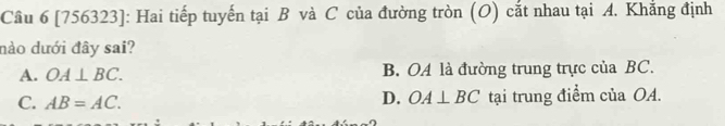 [756323]: Hai tiếp tuyến tại B và C của đường tròn (O) cắt nhau tại A. Khắng định
nảo dưới đây sai?
A. OA⊥ BC. B. OA là đường trung trực của BC.
D. OA⊥ BC
C. AB=AC. tại trung điểm của OA.