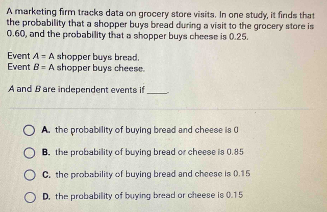 A marketing firm tracks data on grocery store visits. In one study, it finds that
the probability that a shopper buys bread during a visit to the grocery store is
0.60, and the probability that a shopper buys cheese is 0.25.
Event A=A shopper buys bread.
Event B=A shopper buys cheese.
A and B are independent events if _.
A. the probability of buying bread and cheese is 0
B. the probability of buying bread or cheese is 0.85
C. the probability of buying bread and cheese is 0.15
D. the probability of buying bread or cheese is 0.15