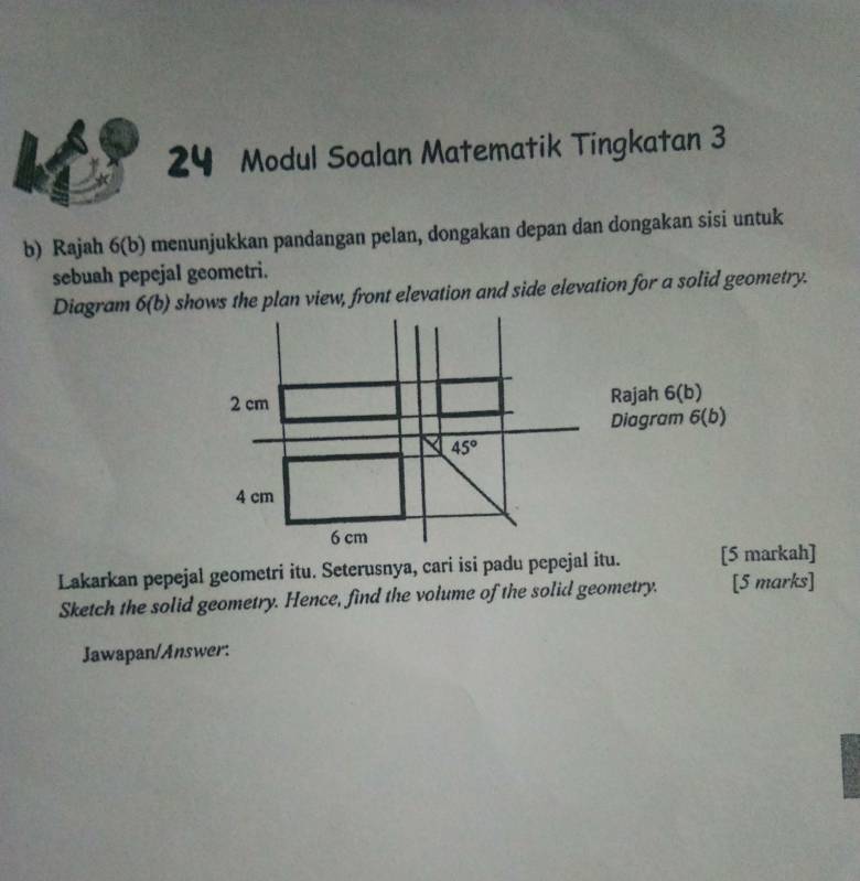 Modul Soalan Matematik Tingkatan 3
b) Rajah 6(b) menunjukkan pandangan pelan, dongakan depan dan dongakan sisi untuk
sebuah pepejal geometri.
Diagram 6(b) shows the plan view, front elevation and side elevation for a solid geometry.
Lakarkan pepejal geometri itu. Seterusnya, cari isi padu pepejal itu. [5 markah]
Sketch the solid geometry. Hence, find the volume of the solid geometry. [5 marks]
Jawapan/Answer: