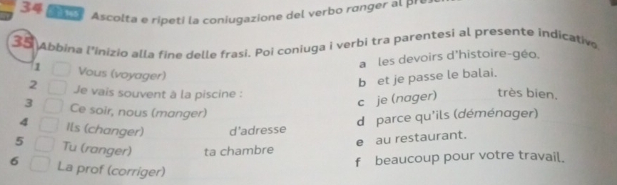 Ascolta e ripeti la coniugazione del verbo ránger al pré
35 Abbina l’inizio alla fine delle frasi. Poi coniuga i verbi tra parentesi al presente indicative
a les devoirs d'histoire-géo.
b et je passe le balai.
1 Vous (voyager) très bien.
2 Je vais souvent à la piscine :
c je (nager)
3 Ce soir, nous (manger)
4 Ils (changer) d’adresse
d parce qu'ils (déménager)
e au restaurant.
5 Tu (ranger) ta chambre
f beaucoup pour votre travail.
6 La prof (corriger)