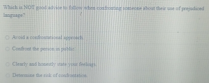 Which is NOT good advice to follow when confronting someone about their use of prejudiced
language?
Avoid a confrontational approach
Confront the person in public
Clearly and honestly state your feelings.
Determine the risk of confrontation