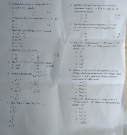 Berapakah hasil operasi hitung dari 18: 3 — 8. Jumiah a suku pertama suatu deret aritmatika
12:3* 4+14: 1/2  adalah_ dinyatakan dengan S_n=n^2+3n Suku ke - 20
A. -5 C. 3 E.6 deret tersebut adalah
B. -3 D. 5 A. 38 D. 50
2. Berapakah nilai x dari persaman 6x-7x-2x= B. 42 C. 46 E. 54
18
A. -5 C. 3 E. 6 9. Suaña barisan geometri mempunyai U_1=3dan
B. -3 D. 5 U_5=48. Suku ke-? barisan bilangan tersebut
3. Hasil dari (2x^2y^3z^2)(6x^(-3)y^2z^(-1)) adalah adalah . A. 184 D. 190
A. 12x^(-1)y^5z
B. 12x^(-1)y^5z^2 B. 186 E. 192
C. 12x^55z^2 C. 188
D. 12x^5y^3z 10. Dari A ABC diketahui sudut A=120° sodut B=38°
E. 12x^5y^5z
dan panjang sisi AC=5 m. Maka panjang sisi BC
4. Hasil dari  1/3 - 1/2 - 3/4  adziah_ ada Laih_  CH
1 2 1/2 
A.  9/12  C. - 9/12  E,  13/13  b. 5sqrt(2)
B.  11/12 . D. - 11/12  C  1/2 sqrt(2)
5. Jika q^n+9^n+9^n=3^(1n+1) maka wiłai n adalah d. 2sqrt(5)
A. 1.008 C. 2.006
B. 1.006 D. 2.008 E. 2.009 C. 5sqrt(3)
11. Jarliman beralan sejauh 50 m dengan sudut elevas
30°
6. Bentuk sederhana dari  (7x^3y^(-4)z^(-6))/84x^(-2)y^(-1)z^(-4) =_  _ elevasi kemudian berjalan lagi sejauh 80 m dengan sudut
135° Maka jarak posis Jarliman dari titik
awal sampai tirik akhir adaiah_
a.  x^(10)z^(10)/12z^3  d.  y^3z^2/12x^4 . 30sqrt(2)m
b. 40sqrt(2)m
b.  z^2/12x^4y^3   x^(10)/12y^3z^2 
c. 50sqrt(2)m
d 70sqrt(2)m
。 80sqrt(2)m
e.  x^(10)y^5/12x^2  12. Pada △ ABC diketahui sisi AC=6cm , sudut A=
120°
7. Jika^+log 5=r dan 'log 16= _adalah dan suclut B=30° Maka luas segitign tersebut
_ cm^2
a.  2/3 r
6sqrt(2)
h  3/4 r
b. 6sqrt(3)m
C. 9sqrt(2)m
c.  4/3 r d. 9sqrt(3)m
d.  8/3 r
e. 18sqrt(3)m
e.  3/2 r