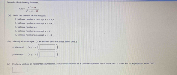 Consider the following function.
f(x)= (x^2+4x)/x^2+x-12 
(a) State the domain of the function.
all real numbers x except x=-3,4
all real numbers x except x=-4,3
all real numbers x
all reall numbers x except x=4
all reall numbers x excep x=-3
(b) Identify all intercepts. (If an answer does not exist, enter DNE-)
x-intercept (x,y)=(□ )
y-intercept (x,y)=(□ )
(c) Find any vertical or horizontal asymptotes. (Enter your answers as a comma-separated list of equations. If there are no asymptotes, enter DNE.)
□