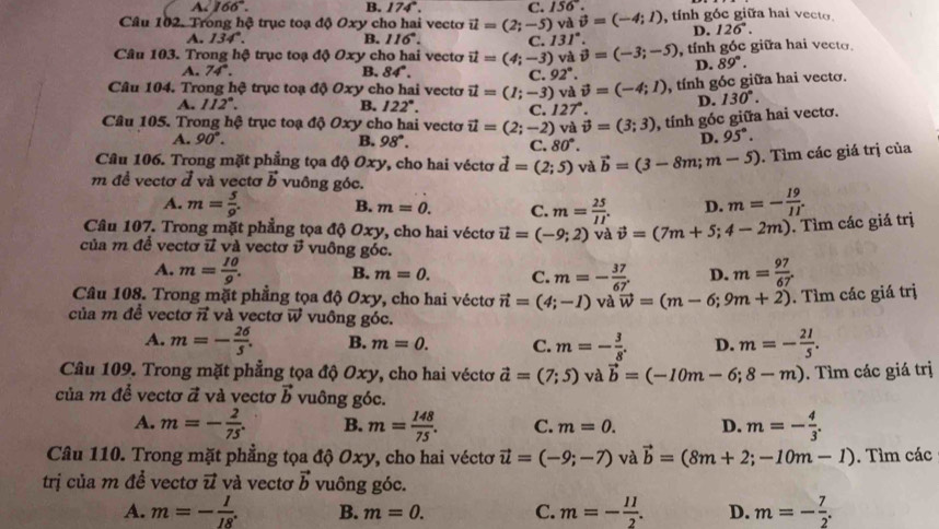 A. 166°. B. 174°. C. 156°.
Câu 102. Trong hệ trục toạ độ Oxy cho hai vecto vector u=(2;-5) yà vector v=(-4;1) tnh góc giữa hai vecto.
A. 134°. B. 116°. C. 131° D. 126°.
Câu 103. Trong hộ trục toạ độ Oxy cho hai vectơ vector u=(4;-3) và vector v=(-3;-5) , tính góc giữa hai vecto.
D. 89°.
A. 74°. B. 84°. C. 92°.
Câu 104. Trong hệ trục toạ độ Oxy cho hai vectơ vector u=(1;-3) và vector v=(-4;1) , tính gốc giữa hai vecto.
A. 112°. B. 122°. C. 127°. D. 130°.
Câu 105. Trong hệ trục toạ độ Oxy cho hai vectơ vector u=(2;-2) và vector v=(3;3) , tính góc giữa hai vectơ.
A. 90°. B. 98°.
C. 80°.
D. 95°.
Câu 106. Trong mặt phẳng tọa độ Oxy, cho hai véctơ vector d=(2;5) và vector b=(3-8m;m-5). Tìm các giá trị của
m đề vectơ ở và vectơ vector b vuông góc.
A. m= 5/9 . B. m=0. C. m= 25/11 . D. m=- 19/11 .
Câu 107. Trong mặt phẳng tọa độ Oxy, cho hai véctơ vector u=(-9;2) và vector v=(7m+5;4-2m). Tìm các giá trị
2 *  v uông góc.
của m đễ vectơ i và vectơ i
A. m= 10/9 . B. m=0. C. m=- 37/67 . D. m= 97/67 .
Câu 108. Trong mặt phẳng tọa độ Oxy, cho hai véctơ vector n=(4;-1) và vector w=(m-6;9m+2). Tìm các giá trị
của m đề vectơ vector n và vectơ vector w vuông góc.
A. m=- 26/5 . B. m=0. C. m=- 3/8 . D. m=- 21/5 .
Câu 109. Trong mặt phẳng tọa độ Oxy, cho hai véctơ vector a=(7;5) và vector b=(-10m-6;8-m). Tìm các giá trị
của m để vectơ vector a và vectơ vector b vuông góc.
A. m=- 2/75 . B. m= 148/75 . C. m=0. D. m=- 4/3 .
Câu 110. Trong mặt phẳng tọa độ Oxy, cho hai véctơ vector u=(-9;-7) và vector b=(8m+2;-10m-1). Tìm các
trị của m đề vectơ vector u và vectơ vector b vuông góc.
A. m=- 1/18 . B. m=0. C. m=- 11/2 . D. m=- 7/2 .