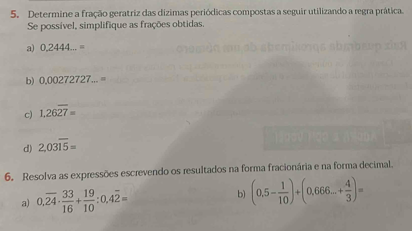 Determine a fração geratriz das dízimas periódicas compostas a seguir utilizando a regra prática. 
Se possível, simplifique as frações obtidas. 
a) 0,2444...=
b) 0,00272727...=
c) 1,26overline 27=
d) 2,03overline 15=
6. Resolva as expressões escrevendo os resultados na forma fracionária e na forma decimal, 
a) 0,overline 24·  33/16 + 19/10 :0,4overline 2= b) (0,5- 1/10 )+(0,666...+ 4/3 )=