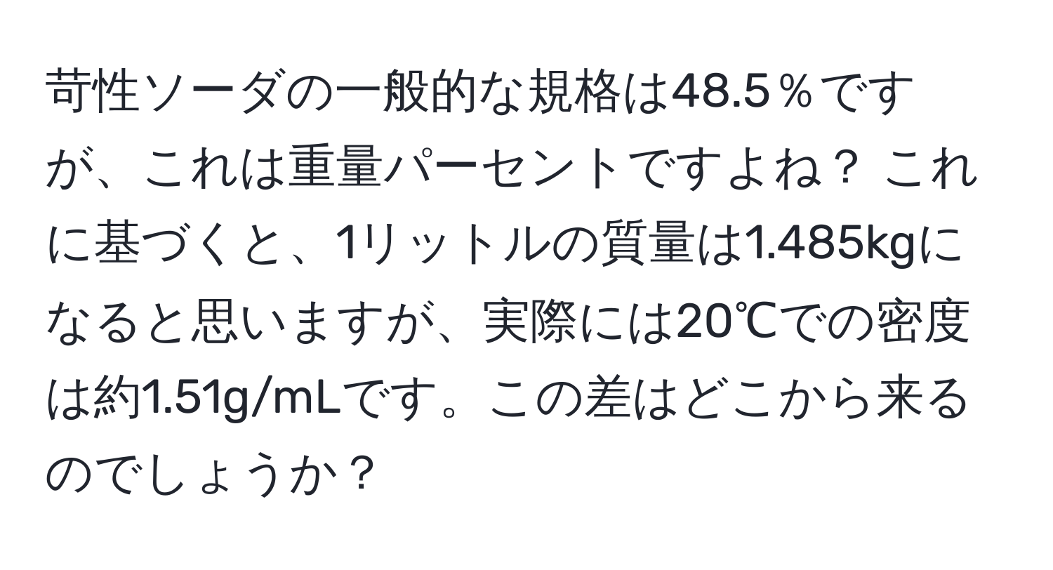 苛性ソーダの一般的な規格は48.5％ですが、これは重量パーセントですよね？ これに基づくと、1リットルの質量は1.485kgになると思いますが、実際には20℃での密度は約1.51g/mLです。この差はどこから来るのでしょうか？