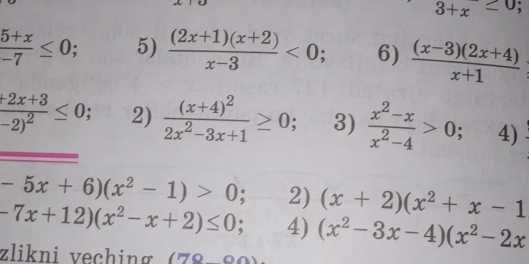 3+x≤ 0;
 (5+x)/-7 ≤ 0; 5)  ((2x+1)(x+2))/x-3 <0</tex>; 6)  ((x-3)(2x+4))/x+1 
frac +2x+3-2)^2≤ 0; 2) frac (x+4)^22x^2-3x+1≥ 0; 3)  (x^2-x)/x^2-4 >0; 4)
-5x+6)(x^2-1)>0; 2) (x+2)(x^2+x-1
-7x+12)(x^2-x+2)≤ 0; 4) (x^2-3x-4)(x^2-2x
zlikni veching (78-80