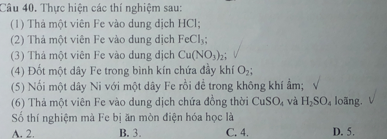 Thực hiện các thí nghiệm sau:
(1) Thả một viên Fe vào dung dịch HCl;
(2) Thả một viên Fe vào dung dịch FeCl_3; 
(3) Thả một viên Fe vào dung dịch Cu(NO_3)_2; 
(4) Đốt một dây Fe trong bình kín chứa đầy khí O_2; 
(5) Nối một dây Ni với một dây Fe rồi để trong không khí ẩm;
(6) Thả một viên Fe vào dung dịch chứa đồng thời CuS O_4 và H_2SO_4 loãng.
Số thí nghiệm mà Fe bị ăn mòn điện hóa học là
A. 2. B. 3. C. 4. D. 5.