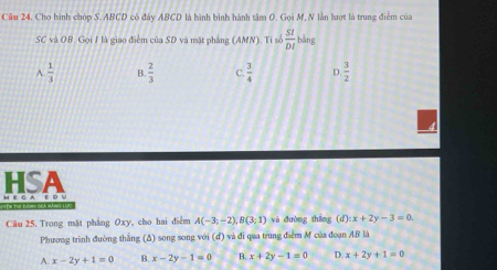 Cho hình chóp S. ABCD có đây ABCD là hình bình hành tâm O. Gọi M, N lằn lượt là trung điểm của
SC và OB. Gọi I là giao điểm của SD và mặt phẳng (A MN). Ti s  SI/DI  bằng
A.  1/3  B.  2/3  C.  3/4  D.  3/2 
HSA
H EG AE D 
Câu 25. Trong mặt phẳng Oxy, cho hai điểm A(-3;-2), B(3;1) và đường thắng (d) x+2y-3=0. 
Phương trình đường thắng (Δ) song song với (đ) và đi qua trung điểm M của đoạn AB là
A. x-2y+1=0 B. x-2y-1=0 B. x+2y-1=0 D. x+2y+1=0