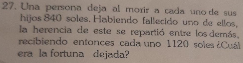 Una persona deja al morir a cada uno de sus 
hijos 840 soles. Habiendo fallecido uno de ellos, 
la herencia de este se repartió entre los demás, 
recibiendo entonces cada uno 1120 soles ¿Cuál 
era la fortuna dejada?