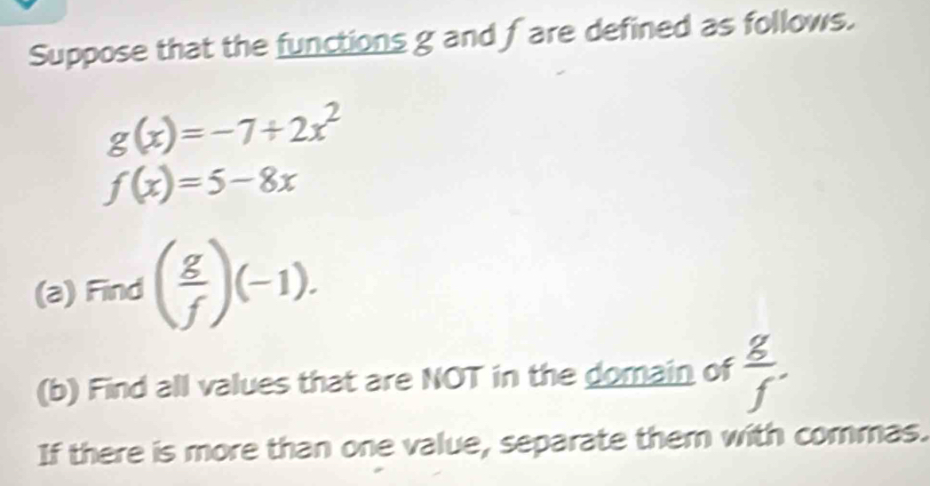 Suppose that the functions g and fare defined as follows.
g(x)=-7+2x^2
f(x)=5-8x
(a) Find ( g/f )(-1). 
(b) Find all values that are NOT in the domain of  g/f . 
If there is more than one value, separate them with commas.