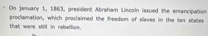 On january 1, 1863, president Abraham Lincoln issued the emancipation 
proclamation, which proclaimed the freedom of slaves in the ten states 
that were still in rebellion.