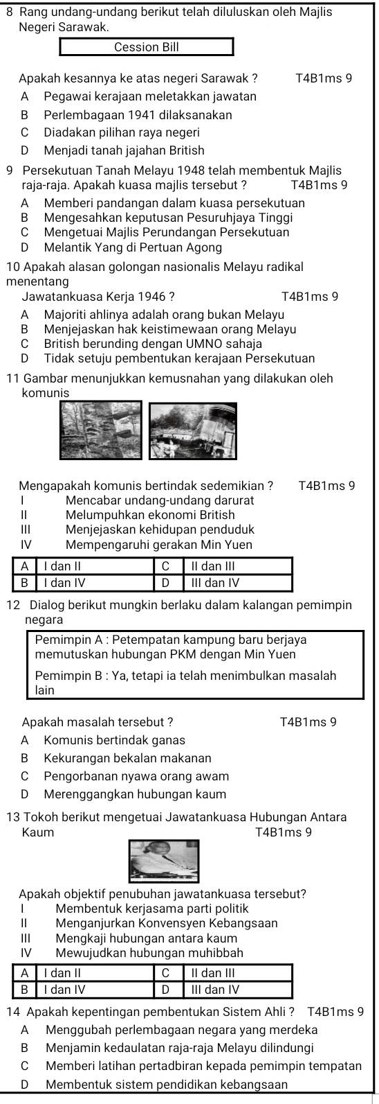 Rang undang-undang berikut telah diluluskan oleh Majlis
Negeri Sarawak.
Cession Bill
Apakah kesannya ke atas negeri Sarawak ? T4B1ms 9
A Pegawai kerajaan meletakkan jawatan
B Perlembagaan 1941 dilaksanakan
C Diadakan pilihan raya negeri
D Menjadi tanah jajahan British
9 Persekutuan Tanah Melayu 1948 telah membentuk Majlis
raja-raja. Apakah kuasa majlis tersebut ? T4B1ms 9
A Memberi pandangan dalam kuasa persekutuan
B Mengesahkan keputusan Pesuruhjaya Tinggi
C Mengetuai Majlis Perundangan Persekutuan
D Melantik Yang di Pertuan Agong
10 Apakah alasan golongan nasionalis Melayu radikal
menentang
Jawatankuasa Kerja 1946 ? T4B1ms 9
A Majoriti ahlinya adalah orang bukan Melayu
B Menjejaskan hak keistimewaan orang Melayu
C British berunding dengan UMNO sahaja
D Tidak setuju pembentukan kerajaan Persekutuan
11 Gambar menunjukkan kemusnahan yang dilakukan oleh
komunis
Mengapakah komunis bertindak sedemikian ? T4B1ms 9
| Mencabar undang-undang darurat
| Melumpuhkan ekonomi British
1I1 Menjejaskan kehidupan penduduk
IV Mempengaruhi gerakan Min Yuen
12 Dialog berikut mungkin berlaku dalam kalangan pemimpin
negara
Pemimpin A : Petempatan kampung baru berjaya
memutuskan hubungan PKM dengan Min Yuen
Pemimpin B : Ya, tetapi ia telah menimbulkan masalah
lain
Apakah masalah tersebut ? T4B1ms 9
A Komunis bertindak ganas
B Kekurangan bekalan makanan
C Pengorbanan nyawa orang awam
D Merenggangkan hubungan kaum
13 Tokoh berikut mengetuai Jawatankuasa Hubungan Antara
Kaum T4B1ms 9
Apakah objektif penubuhan jawatankuasa tersebut?
I Membentuk kerjasama parti politik
II Menganjurkan Konvensyen Kebangsaan
III Mengkaji hubungan antara kaum
IV Mewujudkan hubungan muhibbah
14 Apakah kepentingan pembentukan Sistem Ahli ? T4B1ms 9
A Menggubah perlembagaan negara yang merdeka
B Menjamin kedaulatan raja-raja Melayu dilindungi
C Memberi latihan pertadbiran kepada pemimpin tempatan
D Membentuk sistem pendidikan kebangsaan