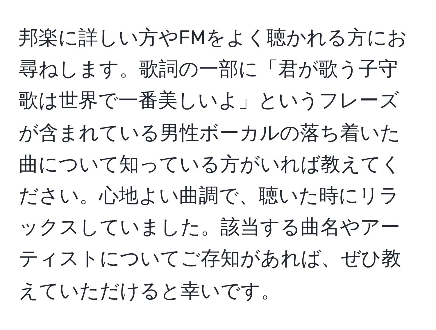 邦楽に詳しい方やFMをよく聴かれる方にお尋ねします。歌詞の一部に「君が歌う子守歌は世界で一番美しいよ」というフレーズが含まれている男性ボーカルの落ち着いた曲について知っている方がいれば教えてください。心地よい曲調で、聴いた時にリラックスしていました。該当する曲名やアーティストについてご存知があれば、ぜひ教えていただけると幸いです。