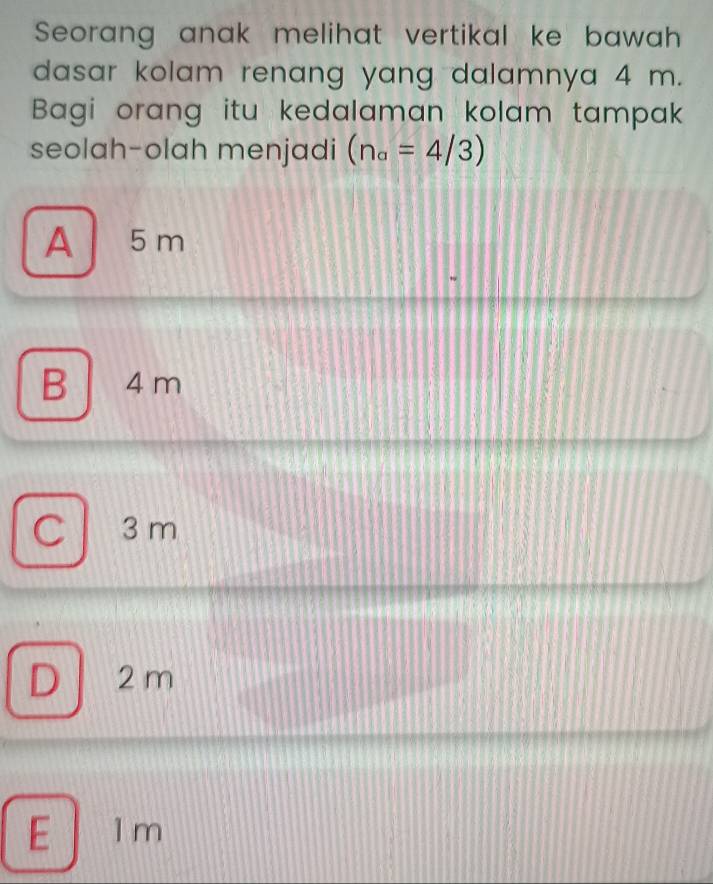 Seorang anak melihat vertikal ke bawah 
dasar kolam renang yang dalamnya 4 m.
Bagi orang itu kedalaman kolam tampak
seolah-olah menjadi (n_a=4/3)
A 5 m
B 4 m
C 3 m
D 2 m
E 1 m