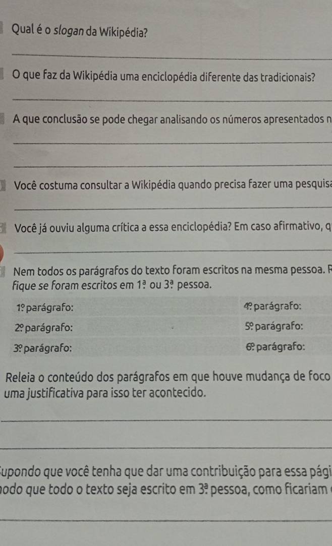 Qual é o slogan da Wikipédia? 
_ 
O que faz da Wikipédia uma enciclopédia diferente das tradicionais? 
_ 
A que conclusão se pode chegar analisando os números apresentados n 
_ 
_ 
*Você costuma consultar a Wikipédia quando precisa fazer uma pesquisa 
_ 
Você já ouviu alguma crítica a essa enciclopédia? Em caso afirmativo, q 
_ 
Nem todos os parágrafos do texto foram escritos na mesma pessoa. R 
fique se foram escritos em 1.^a ou 3^a. pessoa.
1° * parágrafo: 4º parágrafo:
2° * parágrafo: 5º parágrafo:
3? parágrafo: 6º parágrafo: 
Releia o conteúdo dos parágrafos em que houve mudança de foco 
uma justificativa para isso ter acontecido. 
_ 
_ 
Supondo que você tenha que dar uma contribuição para essa pági 
nodo que todo o texto seja escrito em 3^a. pessoa, como ficariam 
_