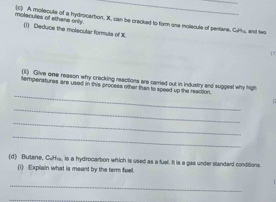 molecules of ethene only. (c) A molecule of a hydrocarbon, X, can be cracked to form one molecule of pentane, C_5H_12 , and two 
(i) Deduce the molecular formula of X. 
7 
(ii) Give one reason why cracking reactions are carried out in industry and suggest why high 
_ 
temperatures are used in this process other than to speed up the reaction. 
_ 
_ 
_ 
(d) Butane, C_4H_10 , is a hydrocarbon which is used as a fuel. It is a gas under standard conditions. 
(i) Explain what is meant by the term fuel. 
_ 
_