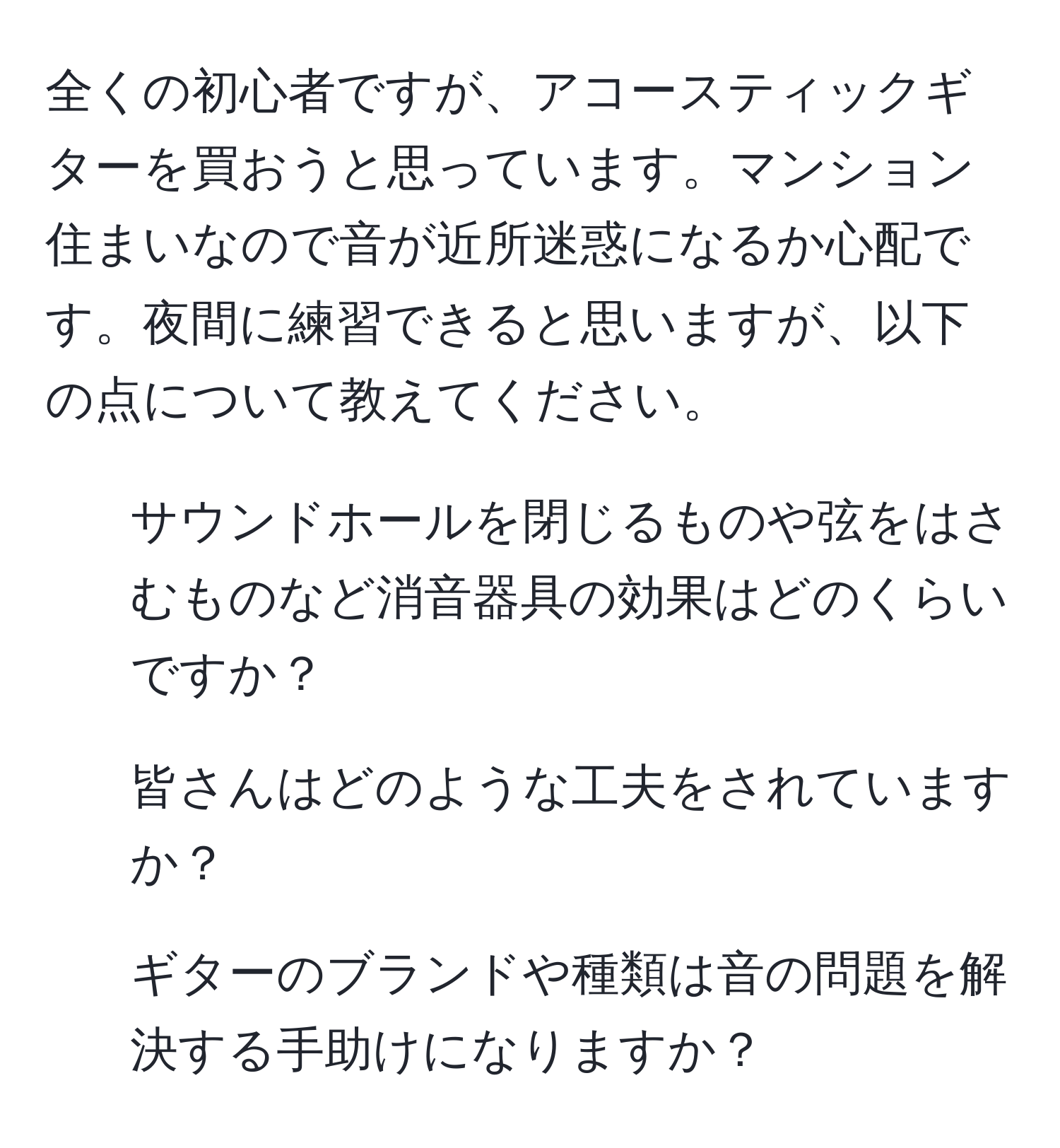 全くの初心者ですが、アコースティックギターを買おうと思っています。マンション住まいなので音が近所迷惑になるか心配です。夜間に練習できると思いますが、以下の点について教えてください。  
1. サウンドホールを閉じるものや弦をはさむものなど消音器具の効果はどのくらいですか？  
2. 皆さんはどのような工夫をされていますか？  
3. ギターのブランドや種類は音の問題を解決する手助けになりますか？